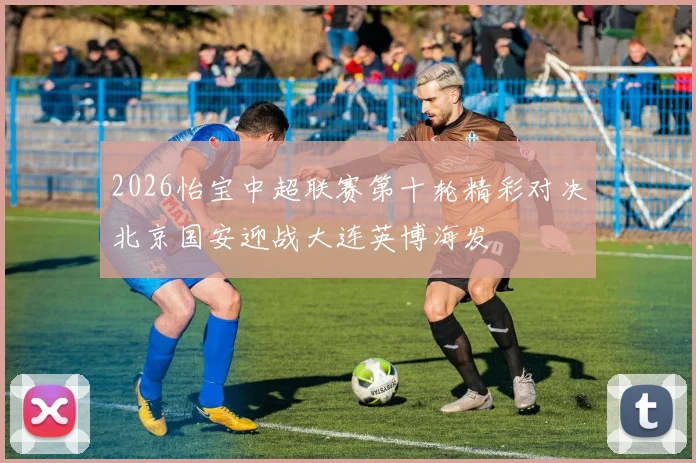 2026怡宝中超联赛第十轮精彩对决北京国安迎战大连英博海发