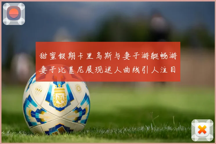 甜蜜假期卡里乌斯与妻子游艇畅游妻子比基尼展现迷人曲线引人注目