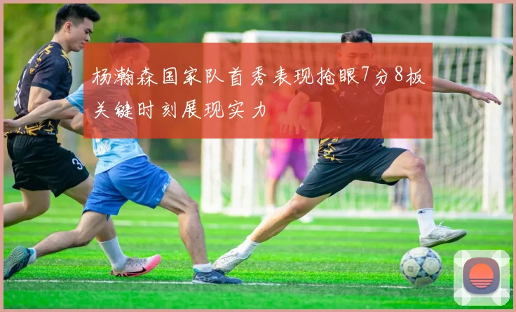杨瀚森国家队首秀表现抢眼7分8板关键时刻展现实力