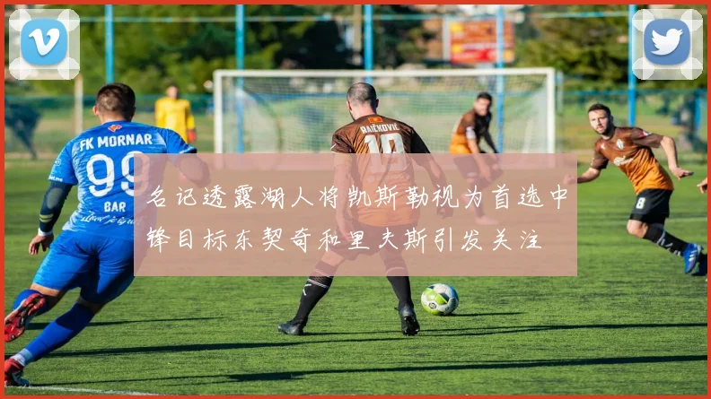 名记透露湖人将凯斯勒视为首选中锋目标东契奇和里夫斯引发关注