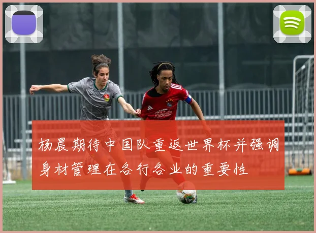 杨晨期待中国队重返世界杯并强调身材管理在各行各业的重要性