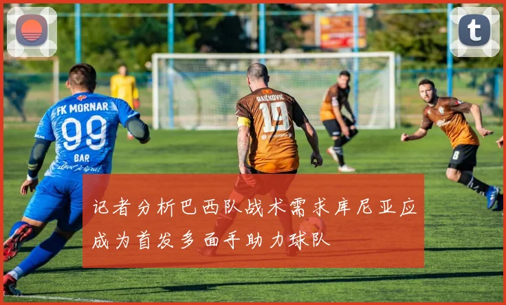 记者分析巴西队战术需求库尼亚应成为首发多面手助力球队