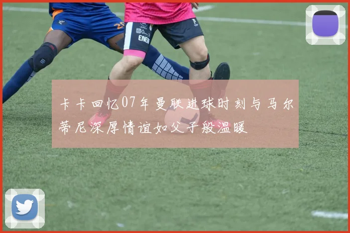 卡卡回忆07年曼联进球时刻与马尔蒂尼深厚情谊如父子般温暖