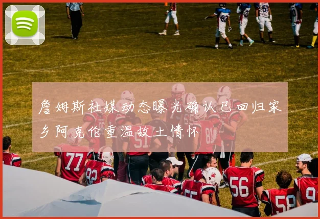 詹姆斯社媒动态曝光确认已回归家乡阿克伦重温故土情怀