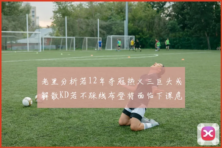 老里分析若12年夺冠热火三巨头或解散KD若不踩线布登将面临下课危机