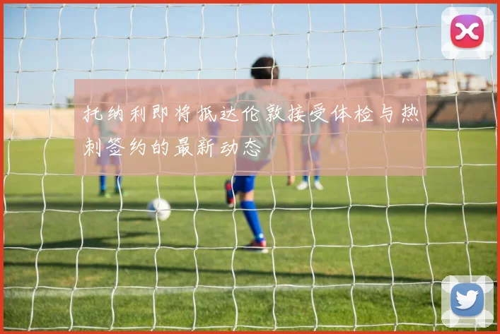 托纳利即将抵达伦敦接受体检与热刺签约的最新动态