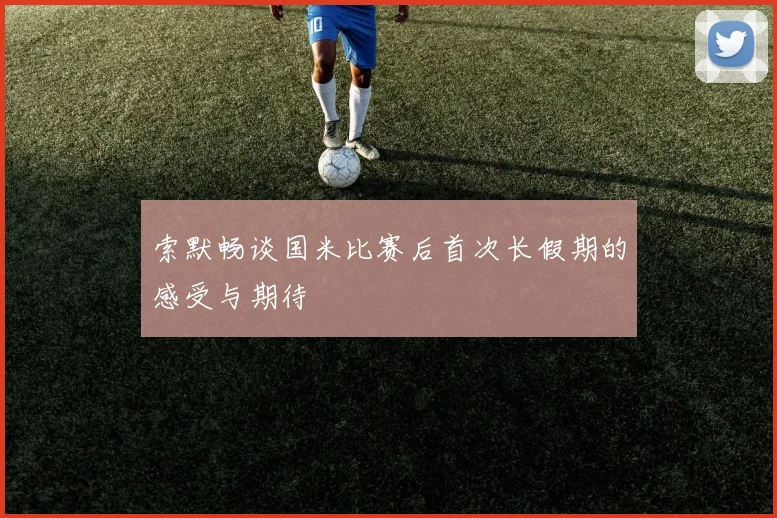 索默畅谈国米比赛后首次长假期的感受与期待